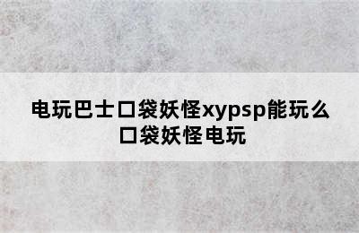 电玩巴士口袋妖怪xypsp能玩么 口袋妖怪电玩